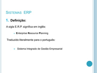 1. Definição:
A sigla E.R.P. significa em inglês:
 Enterprise Resource Planning
Traduzido literalmente para o português:
 Sistema Integrado de Gestão Empresarial
SISTEMAS ERP
 