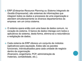  ERP (Enterprise Resource Planning ou Sistema Integrado de
Gestão Empresarial), são sistemas de informações que
integram todos os dados e processos de uma organização e
atendem simultaneamente os diversos departamentos da
empresa em um único sistema.
 O sistema opera então com uma base de dados comum, no
coração do sistema. O banco de dados interage com todos o
aplicativos do sistema, desta forma, elimina-se a redundância
e redigitação de dados.
 Cada sistema de ERP oferece um conjunto de módulos
(aplicativos) para aquisição. Estes são os pacotes
funcionais, individualizados para cada unidade de negócio
dentro da organização
(financeiro, engenharia, PCP, administração de
materiais, contabilidade, etc.).
 