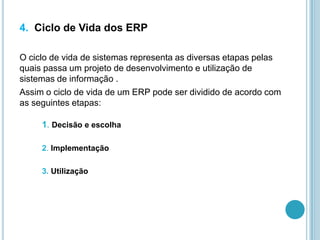 4. Ciclo de Vida dos ERP
O ciclo de vida de sistemas representa as diversas etapas pelas
quais passa um projeto de desenvolvimento e utilização de
sistemas de informação .
Assim o ciclo de vida de um ERP pode ser dividido de acordo com
as seguintes etapas:
1. Decisão e escolha
2. Implementação
3. Utilização
 