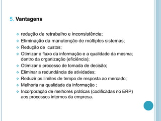 5. Vantagens
 redução de retrabalho e inconsistência;
 Eliminação da manutenção de múltiplos sistemas;
 Redução de custos;
 Otimizar o fluxo da informação e a qualidade da mesma;
dentro da organização (eficiência);
 Otimizar o processo de tomada de decisão;
 Eliminar a redundância de atividades;
 Reduzir os limites de tempo de resposta ao mercado;
 Melhoria na qualidade da informação ;
 Incorporação de melhores práticas (codificadas no ERP)
aos processos internos da empresa.
 