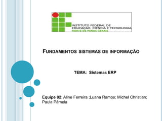 FUNDAMENTOS SISTEMAS DE INFORMAÇÃO
TEMA: Sistemas ERP
Equipe 02: Aline Ferreira ;Luana Ramos; Michel Christian;
Paula Pâmela
 