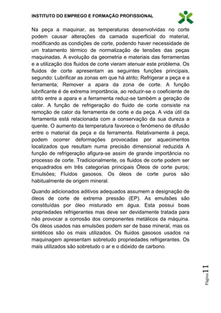 INSTITUTO DO EMPREGO E FORMAÇÃO PROFISSIONAL
Página11
Na peça a maquinar, as temperaturas desenvolvidas no corte
podem causar alterações da camada superficial do material,
modificando as condições de corte, podendo haver necessidade de
um tratamento térmico de normalização de tensões das peças
maquinadas. A evolução da geometria e materiais das ferramentas
e a utilização dos fluidos de corte vieram atenuar este problema. Os
fluidos de corte apresentam as seguintes funções principais,
segundo: Lubrificar as zonas em que há atrito; Refrigerar a peça e a
ferramenta; Remover a apara da zona de corte. A função
lubrificante é de extrema importância, ao reduzir-se o coeficiente de
atrito entre a apara e a ferramenta reduz-se também a geração de
calor. A função de refrigeração do fluido de corte consiste na
remoção de calor da ferramenta de corte e da peça. A vida útil da
ferramenta está relacionada com a conservação da sua dureza a
quente. O aumento da temperatura favorece o fenómeno de difusão
entre o material da peça e da ferramenta. Relativamente à peça,
podem ocorrer deformações provocadas por aquecimentos
localizados que resultam numa precisão dimensional reduzida A
função de refrigeração afigura-se assim de grande importância no
processo de corte. Tradicionalmente, os fluidos de corte podem ser
enquadrados em três categorias principais Óleos de corte puros;
Emulsões; Fluidos gasosos. Os óleos de corte puros são
habitualmente de origem mineral.
Quando adicionados aditivos adequados assumem a designação de
óleos de corte de extrema pressão (EP). As emulsões são
constituídas por óleo misturado em água. Esta possui boas
propriedades refrigerantes mas deve ser devidamente tratada para
não provocar a corrosão dos componentes metálicos da máquina.
Os óleos usados nas emulsões podem ser de base mineral, mas os
sintéticos são os mais utilizados. Os fluidos gasosos usados na
maquinagem apresentam sobretudo propriedades refrigerantes. Os
mais utilizados são sobretudo o ar e o dióxido de carbono.
 