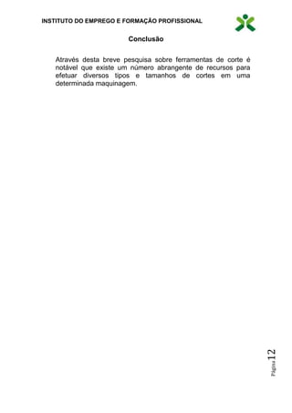 INSTITUTO DO EMPREGO E FORMAÇÃO PROFISSIONAL
Página12
Conclusão
Através desta breve pesquisa sobre ferramentas de corte é
notável que existe um número abrangente de recursos para
efetuar diversos tipos e tamanhos de cortes em uma
determinada maquinagem.
 