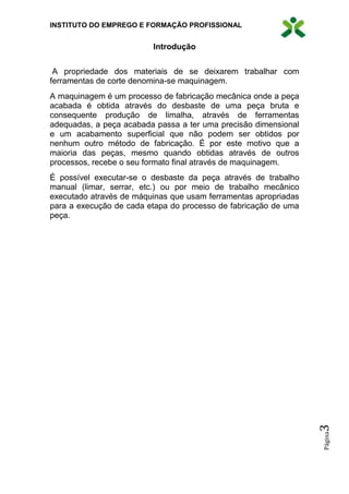 INSTITUTO DO EMPREGO E FORMAÇÃO PROFISSIONAL
Página3
Introdução
A propriedade dos materiais de se deixarem trabalhar com
ferramentas de corte denomina-se maquinagem.
A maquinagem é um processo de fabricação mecânica onde a peça
acabada é obtida através do desbaste de uma peça bruta e
consequente produção de limalha, através de ferramentas
adequadas, a peça acabada passa a ter uma precisão dimensional
e um acabamento superficial que não podem ser obtidos por
nenhum outro método de fabricação. É por este motivo que a
maioria das peças, mesmo quando obtidas através de outros
processos, recebe o seu formato final através de maquinagem.
É possível executar-se o desbaste da peça através de trabalho
manual (limar, serrar, etc.) ou por meio de trabalho mecânico
executado através de máquinas que usam ferramentas apropriadas
para a execução de cada etapa do processo de fabricação de uma
peça.
 
