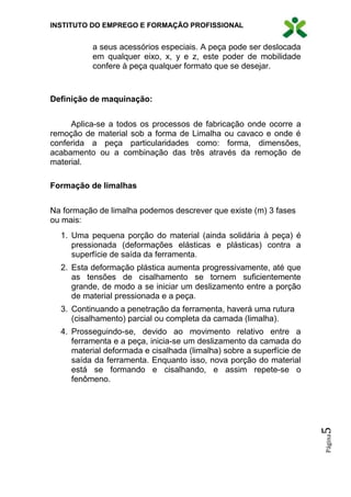INSTITUTO DO EMPREGO E FORMAÇÃO PROFISSIONAL
Página5
a seus acessórios especiais. A peça pode ser deslocada
em qualquer eixo, x, y e z, este poder de mobilidade
confere à peça qualquer formato que se desejar.
Definição de maquinação:
Aplica-se a todos os processos de fabricação onde ocorre a
remoção de material sob a forma de Limalha ou cavaco e onde é
conferida a peça particularidades como: forma, dimensões,
acabamento ou a combinação das três através da remoção de
material.
Formação de limalhas
Na formação de limalha podemos descrever que existe (m) 3 fases
ou mais:
1. Uma pequena porção do material (ainda solidária à peça) é
pressionada (deformações elásticas e plásticas) contra a
superfície de saída da ferramenta.
2. Esta deformação plástica aumenta progressivamente, até que
as tensões de cisalhamento se tornem suficientemente
grande, de modo a se iniciar um deslizamento entre a porção
de material pressionada e a peça.
3. Continuando a penetração da ferramenta, haverá uma rutura
(cisalhamento) parcial ou completa da camada (limalha).
4. Prosseguindo-se, devido ao movimento relativo entre a
ferramenta e a peça, inicia-se um deslizamento da camada do
material deformada e cisalhada (limalha) sobre a superfície de
saída da ferramenta. Enquanto isso, nova porção do material
está se formando e cisalhando, e assim repete-se o
fenômeno.
 