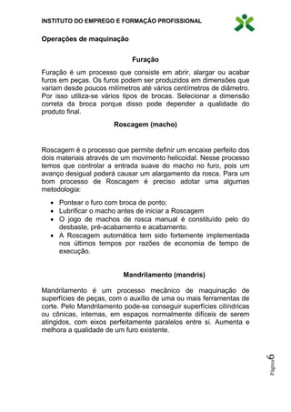 INSTITUTO DO EMPREGO E FORMAÇÃO PROFISSIONAL
Página6
Operações de maquinação
Furação
Furação é um processo que consiste em abrir, alargar ou acabar
furos em peças. Os furos podem ser produzidos em dimensões que
variam desde poucos milímetros até vários centímetros de diâmetro.
Por isso utiliza-se vários tipos de brocas. Selecionar a dimensão
correta da broca porque disso pode depender a qualidade do
produto final.
Roscagem (macho)
Roscagem é o processo que permite definir um encaixe perfeito dos
dois materiais através de um movimento helicoidal. Nesse processo
temos que controlar a entrada suave do macho no furo, pois um
avanço desigual poderá causar um alargamento da rosca. Para um
bom processo de Roscagem é preciso adotar uma algumas
metodologia:
 Pontear o furo com broca de ponto;
 Lubrificar o macho antes de iniciar a Roscagem
 O jogo de machos de rosca manual é constituído pelo do
desbaste, pré-acabamento e acabamento.
 A Roscagem automática tem sido fortemente implementada
nos últimos tempos por razões de economia de tempo de
execução.
Mandrilamento (mandris)
Mandrilamento é um processo mecânico de maquinação de
superfícies de peças, com o auxílio de uma ou mais ferramentas de
corte. Pelo Mandrilamento pode-se conseguir superfícies cilíndricas
ou cônicas, internas, em espaços normalmente difíceis de serem
atingidos, com eixos perfeitamente paralelos entre si. Aumenta e
melhora a qualidade de um furo existente.
 
