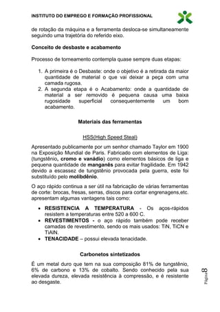 INSTITUTO DO EMPREGO E FORMAÇÃO PROFISSIONAL
Página8
de rotação da máquina e a ferramenta desloca-se simultaneamente
seguindo uma trajetória do referido eixo.
Conceito de desbaste e acabamento
Processo de torneamento contempla quase sempre duas etapas:
1. A primeira é o Desbaste: onde o objetivo é a retirada da maior
quantidade de material o que vai deixar a peça com uma
camada rugosa.
2. A segunda etapa é o Acabamento: onde a quantidade de
material a ser removido é pequena causa uma baixa
rugosidade superficial consequentemente um bom
acabamento.
Materiais das ferramentas
HSS(High Speed Steal)
Apresentado publicamente por um senhor chamado Taylor em 1900
na Exposição Mundial de Paris. Fabricado com elementos de Liga:
(tungstênio, cromo e vanádio) como elementos básicos de liga e
pequena quantidade de manganês para evitar fragilidade. Em 1942
devido a escassez de tungstênio provocada pela guerra, este foi
substituído pelo molibdênio.
O aço rápido continua a ser útil na fabricação de várias ferramentas
de corte: brocas, fresas, serras, discos para cortar engrenagens,etc.
apresentam algumas vantagens tais como:
 RESISTENCIA A TEMPERATURA - Os aços-rápidos
resistem a temperaturas entre 520 a 600 C.
 REVESTIMENTOS - o aço rápido também pode receber
camadas de revestimento, sendo os mais usados: TiN, TiCN e
TiAlN.
 TENACIDADE – possui elevada tenacidade.
Carbonetos sintetizados
É um metal duro que tem na sua composição 81% de tungstênio,
6% de carbono e 13% de cobalto. Sendo conhecido pela sua
elevada dureza, elevada resistência à compressão, e é resistente
ao desgaste.
 