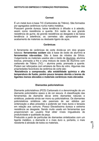 INSTITUTO DO EMPREGO E FORMAÇÃO PROFISSIONAL
Página9
Cermet
É um metal duro à base TiC (Carbonetos de Titânio). São formados
por agregados cerâmicos numa matriz metálica.
Possuem grande dureza, baixa tendência à difusão e à adesão,
assim como resistência a quente. Em razão da sua grande
resistência de gume, da grande resistência ao desgaste e da baixa
tendência à aderência, os cermetes são apropriados para
acabamento de materiais ou desbaste ligeiro de aços.
Cerâmicas
A ferramenta de cerâmicas de corte divide-se em dois grupos
básicos: ferramentas oxidam são à base de óxido de alumínio e
ferramentas não-oxidas. São à base de nitretos de Silício.
Vulgarmente os materiais usados são o óxido de Alumínio, alumina
branca, prensada a frio e uma mistura de óxido de Alumínio com
carboneto de Titânio (TiC) – alumina preta, prensada a quente.
Podem ser reforçados com whiskers de fibra de vidro. Algumas das
propriedades favoráveis da cerâmica de corte são:
Resistência a compressão, alta estabilidade química e alta
temperatura de fusão, porém pouco tenazes devido a teores de
ligantes menos elevados e materiais cerâmicos mais elevados
Diamantes policristalinos
Diamante policristalinos (PCD) Carbonado é a denominação de um
diamante policristalino opaco e de cor escura. A classificação das
ferramentas de diamante dá-se entre diamantes naturais e
sintéticos, podendo ainda ser mono ou policristalinos. Os diamantes
policristalinos sintéticos são passíveis de ser obtidos por
sinterização a altas pressões e podendo ser mais duros e tenazes
em relação aos comuns. Possui Elevadíssima dureza e extrema
resistência ao desgaste. Sendo muito usado em ferramentas que
proporcionam ao usuário final obter níveis inigualáveis de
produtividade e qualidade da peça.
Produzido a partir de partículas de diamantes sintetizados com um
ligante metálico, o diamante é o mais duro e, portanto, o mais
resistente à abrasão de todos os materiais.
 