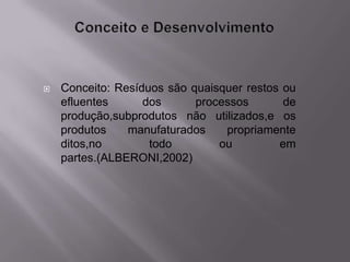    Conceito: Resíduos são quaisquer restos ou
    efluentes      dos      processos       de
    produção,subprodutos não utilizados,e os
    produtos    manufaturados    propriamente
    ditos,no        todo        ou         em
    partes.(ALBERONI,2002)
 