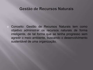    Conceito: Gestão de Recursos Naturais tem como
    objetivo administrar os recursos naturais de forma
    inteligente, de tal forma que se tenha progresso sem
    agredir o meio ambiente, buscando o desenvolvimento
    sustentável de uma organização.
 