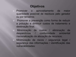    Promover o aproveitamento da maior
    quantidade possível de resíduos pelo gerador
    ou por terceiros;
    Promover a prevenção como forma de reduzir
    a poluição e diminuir custos de tratamento e
    destinação final;
    Minimização de custos / eliminação de
    desperdícios      /  conformidade    ambiental
    /racionalização da alocação de recursos;
   Minimização de riscos / segurança legal /
    segurança das informações / identificação das
    vulnerabilidades;
 