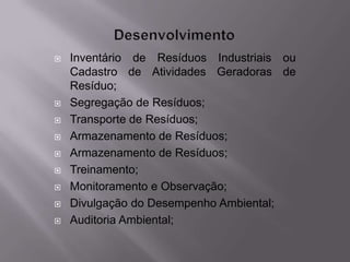    Inventário de Resíduos Industriais ou
    Cadastro de Atividades Geradoras de
    Resíduo;
   Segregação de Resíduos;
   Transporte de Resíduos;
   Armazenamento de Resíduos;
   Armazenamento de Resíduos;
   Treinamento;
   Monitoramento e Observação;
   Divulgação do Desempenho Ambiental;
   Auditoria Ambiental;
 