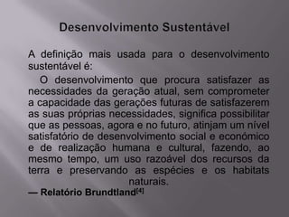 A definição mais usada para o desenvolvimento
sustentável é:
   O desenvolvimento que procura satisfazer as
necessidades da geração atual, sem comprometer
a capacidade das gerações futuras de satisfazerem
as suas próprias necessidades, significa possibilitar
que as pessoas, agora e no futuro, atinjam um nível
satisfatório de desenvolvimento social e económico
e de realização humana e cultural, fazendo, ao
mesmo tempo, um uso razoável dos recursos da
terra e preservando as espécies e os habitats
                      naturais.
— Relatório Brundtland[4]
 