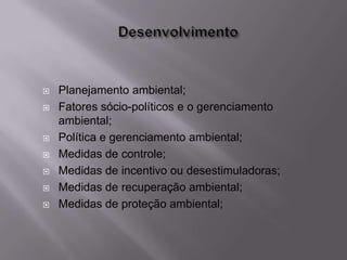    Planejamento ambiental;
   Fatores sócio-políticos e o gerenciamento
    ambiental;
   Política e gerenciamento ambiental;
   Medidas de controle;
   Medidas de incentivo ou desestimuladoras;
   Medidas de recuperação ambiental;
   Medidas de proteção ambiental;
 