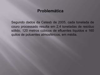Problemática

Segundo dados da Cetesb de 2005, cada tonelada de
couro processado resulta em 2,4 toneladas de resíduo
sólido, 120 metros cúbicos de efluentes líquidos e 160
quilos de poluentes atmosféricos, em média.
 