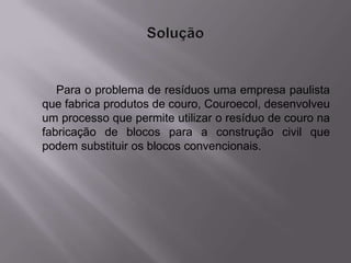 Para o problema de resíduos uma empresa paulista
que fabrica produtos de couro, Couroecol, desenvolveu
um processo que permite utilizar o resíduo de couro na
fabricação de blocos para a construção civil que
podem substituir os blocos convencionais.
 