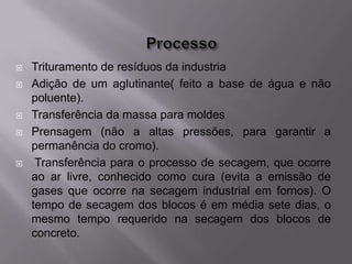    Trituramento de resíduos da industria
   Adição de um aglutinante( feito a base de água e não
    poluente).
   Transferência da massa para moldes
   Prensagem (não a altas pressões, para garantir a
    permanência do cromo).
    Transferência para o processo de secagem, que ocorre
    ao ar livre, conhecido como cura (evita a emissão de
    gases que ocorre na secagem industrial em fornos). O
    tempo de secagem dos blocos é em média sete dias, o
    mesmo tempo requerido na secagem dos blocos de
    concreto.
 