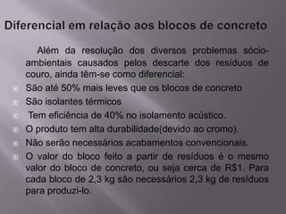 Além da resolução dos diversos problemas sócio-
    ambientais causados pelos descarte dos resíduos de
    couro, ainda têm-se como diferencial:
   São até 50% mais leves que os blocos de concreto
   São isolantes térmicos
    Tem eficiência de 40% no isolamento acústico.
   O produto tem alta durabilidade(devido ao cromo).
   Não serão necessários acabamentos convencionais.
   O valor do bloco feito a partir de resíduos é o mesmo
    valor do bloco de concreto, ou seja cerca de R$1. Para
    cada bloco de 2,3 kg são necessários 2,3 kg de resíduos
    para produzi-lo.
 