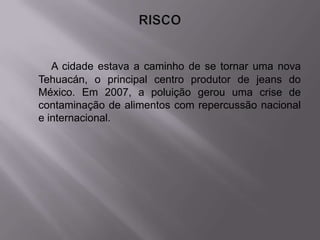 A cidade estava a caminho de se tornar uma nova
Tehuacán, o principal centro produtor de jeans do
México. Em 2007, a poluição gerou uma crise de
contaminação de alimentos com repercussão nacional
e internacional.
 