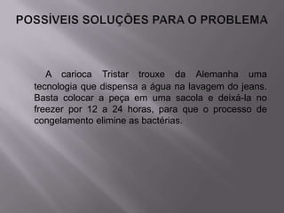 A carioca Tristar trouxe da Alemanha uma
tecnologia que dispensa a água na lavagem do jeans.
Basta colocar a peça em uma sacola e deixá-la no
freezer por 12 a 24 horas, para que o processo de
congelamento elimine as bactérias.
 