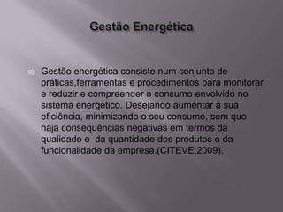    Gestão energética consiste num conjunto de
    práticas,ferramentas e procedimentos para monitorar
    e reduzir e compreender o consumo envolvido no
    sistema energético. Desejando aumentar a sua
    eficiência, minimizando o seu consumo, sem que
    haja consequências negativas em termos da
    qualidade e da quantidade dos produtos e da
    funcionalidade da empresa.(CITEVE,2009).
 