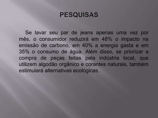 Se lavar seu par de jeans apenas uma vez por
mês, o consumidor reduzirá em 48% o impacto na
emissão de carbono, em 40% a energia gasta e em
35% o consumo de água. Além disso, se priorizar a
compra de peças feitas pela indústria local, que
utilizem algodão orgânico e corantes naturais, também
estimulará alternativas ecológicas.
 