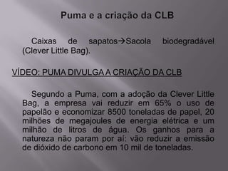 Caixas de sapatosSacola         biodegradável
  (Clever Little Bag).

VÍDEO: PUMA DIVULGA A CRIAÇÃO DA CLB

    Segundo a Puma, com a adoção da Clever Little
  Bag, a empresa vai reduzir em 65% o uso de
  papelão e economizar 8500 toneladas de papel, 20
  milhões de megajoules de energia elétrica e um
  milhão de litros de água. Os ganhos para a
  natureza não param por aí: vão reduzir a emissão
  de dióxido de carbono em 10 mil de toneladas.
 