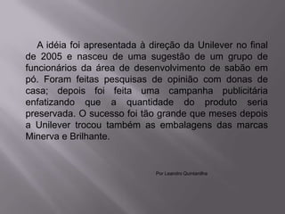A idéia foi apresentada à direção da Unilever no final
de 2005 e nasceu de uma sugestão de um grupo de
funcionários da área de desenvolvimento de sabão em
pó. Foram feitas pesquisas de opinião com donas de
casa; depois foi feita uma campanha publicitária
enfatizando que a quantidade do produto seria
preservada. O sucesso foi tão grande que meses depois
a Unilever trocou também as embalagens das marcas
Minerva e Brilhante.


                              Por Leandro Quintanilha
 