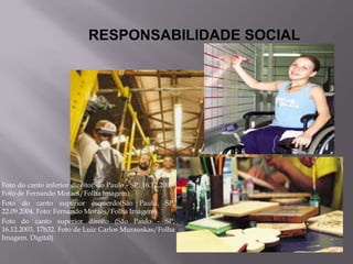 RESPONSABILIDADE SOCIAL




Foto do canto inferior direito(São Paulo - SP, 16.12.2003.
Foto de Fernando Moraes/Folha Imagem).
Foto do canto superior esquerdo(São Paulo, SP,
22.09.2004. Foto: Fernando Moraes/Folha Imagem)
Foto do canto superior direito (São Paulo - SP,
16.12.2003, 17h32. Foto de Luiz Carlos Murauskas/Folha
Imagem. Digital)
 