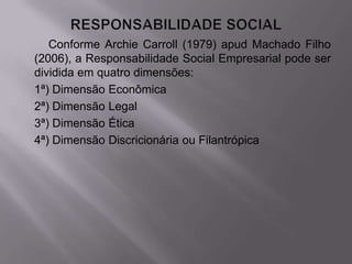 Conforme Archie Carroll (1979) apud Machado Filho
(2006), a Responsabilidade Social Empresarial pode ser
dividida em quatro dimensões:
1ª) Dimensão Econômica
2ª) Dimensão Legal
3ª) Dimensão Ética
4ª) Dimensão Discricionária ou Filantrópica
 