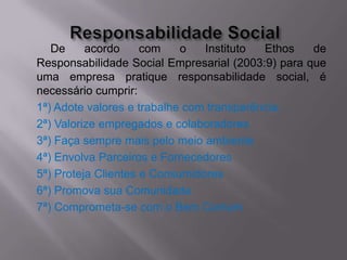 De     acordo     com    o   Instituto  Ethos   de
Responsabilidade Social Empresarial (2003:9) para que
uma empresa pratique responsabilidade social, é
necessário cumprir:
1ª) Adote valores e trabalhe com transparência.
2ª) Valorize empregados e colaboradores
3ª) Faça sempre mais pelo meio ambiente
4ª) Envolva Parceiros e Fornecedores
5ª) Proteja Clientes e Consumidores
6ª) Promova sua Comunidade
7ª) Comprometa-se com o Bem Comum
 