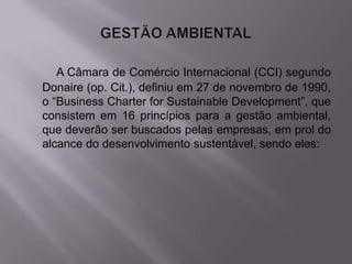 A Câmara de Comércio Internacional (CCI) segundo
Donaire (op. Cit.), definiu em 27 de novembro de 1990,
o “Business Charter for Sustainable Development”, que
consistem em 16 princípios para a gestão ambiental,
que deverão ser buscados pelas empresas, em prol do
alcance do desenvolvimento sustentável, sendo eles:
 