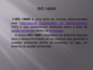 A ISO 14000 é uma série de normas desenvolvidas
pela International Organization for Standardization
(ISO) e que estabelecem diretrizes sobre a área de
gestão ambiental dentro de empresas.
   A norma ISO 14001 estabelece as diretrizes básicas
para o desenvolvimento de um sistema que gerencie a
questão ambiental dentro da empresa, ou seja, um
sistema de gestão ambiental.
 