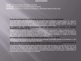 QUESTIONÁRIO

NOME: Tâmara Edelyne Rodrigues da Silva
ATUAÇÃO: Indústria de Extração de Sal Marinha
EMPRESA: Comércio e Indústria de Moagem e Refinação Santa Cecília Ltda.




    O que faz um Engenheiro de Produção que atua na área de sustentabilidade?
    Atua em Projeto de desenvolvimento de produtos que respeitem a preservação da natureza,
    aquisição e/ou desenvolvimento de equipamentos que consumam menos energia por Kw/h, o
    desenvolvimento de técnicas e práticas que diminuam o consumo de gás natural, contactar com
    fornecedores que realizem feedback de suas embalagens, entre outros.
    Se possível, cite medidas empregadas pela sua empresa para amenizar os impactos
    ambientais causados por ela?
    Obedecemos ás normas do Instituto de Desenvolvimento Sustentável e Meio Ambiente do RN –
    IDEMA, desenvolvemos o replantio de mudas no mangue, realizamos um trabalho com educação na
    escola para incentivo da preservação da natureza, investimos na aquisição da compra de máquinas
    com baixo consumo de energia, realizamos a coleta seletiva, mantemos a reserva de árvores
    naturais ao redor da área da empresa, entre outras práticas.
    Na empresa onde você trabalha, há alguma certificação pela ISO 14001?
    Não. No momento estamos nos estruturando para alcançar a ISO 9001 Gestão da Qualidade e a ISO
    22000 Sistema de gestão de segurança alimentar.
    Qual a demanda do mercado pelo profissional de Engenharia que toma decisões baseadas na
    Gestão Ambiental, Responsabilidade Social e Desenvolvimento Sustentável.
    No mercado atual, a busca por esses profissionais está cada dia maior, o mundo não pode parar de
    produzir, mas também não pode produzir sem pensar nas conseqüências dos efeitos que essa
    produção pode causar as gerações futuras. As empresas que se preocupam com a degradação do
    meio em que está inserido, são empresas socialmente responsáveis e que buscam continuamente a
    credibilidade da empresa perante a sociedade.
 