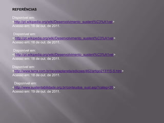 REFERÊNCIAS

Disponível em:
<http://pt.wikipedia.org/wiki/Desenvolvimento_sustent%C3%A1vel>
Acesso em: 18 de out. de 2011.

Disponível em:
< http://pt.wikipedia.org/wiki/Desenvolvimento_sustent%C3%A1vel>
Acesso em: 18 de out. de 2011.

Disponível em:
< http://pt.wikipedia.org/wiki/Desenvolvimento_sustent%C3%A1vel>
Acesso em: 18 de out. de 2011.

Disponível em:
<http://www.terra.com.br/revistaplaneta/edicoes/462/artigo213115-5.htm>
Acesso em: 18 de out. de 2011.

 Disponível em:
<http://www.sustentabilidade.org.br/conteudos_sust.asp?categ=20>
Acesso em: 19 de out. de 2011.
 