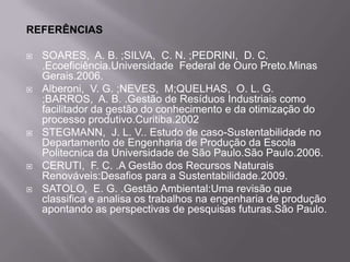 REFERÊNCIAS

   SOARES, A. B. ;SILVA, C. N. ;PEDRINI, D. C.
    .Ecoeficiência.Universidade Federal de Ouro Preto.Minas
    Gerais.2006.
   Alberoni, V. G. ;NEVES, M;QUELHAS, O. L. G.
    ;BARROS, A. B. .Gestão de Resíduos Industriais como
    facilitador da gestão do conhecimento e da otimização do
    processo produtivo.Curitiba.2002
   STEGMANN, J. L. V.. Estudo de caso-Sustentabilidade no
    Departamento de Engenharia de Produção da Escola
    Politecnica da Universidade de São Paulo.São Paulo.2006.
   CERUTI, F. C. .A Gestão dos Recursos Naturais
    Renováveis:Desafios para a Sustentabilidade.2009.
   SATOLO, E. G. .Gestão Ambiental:Uma revisão que
    classifica e analisa os trabalhos na engenharia de produção
    apontando as perspectivas de pesquisas futuras.São Paulo.
 