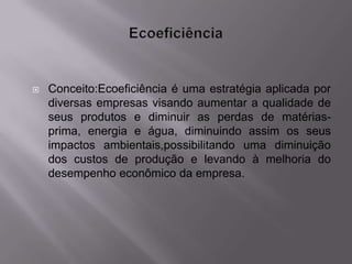    Conceito:Ecoeficiência é uma estratégia aplicada por
    diversas empresas visando aumentar a qualidade de
    seus produtos e diminuir as perdas de matérias-
    prima, energia e água, diminuindo assim os seus
    impactos ambientais,possibilitando uma diminuição
    dos custos de produção e levando à melhoria do
    desempenho econômico da empresa.
 