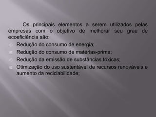 Os principais elementos a serem utilizados pelas
empresas com o objetivo de melhorar seu grau de
ecoeficiência são:
 Redução do consumo de energia;

 Redução do consumo de matérias-prima;

 Redução da emissão de substâncias tóxicas;

 Otimização do uso sustentável de recursos renováveis e
   aumento da reciclabilidade;
 
