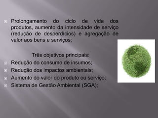    Prolongamento do ciclo de vida dos
    produtos, aumento da intensidade de serviço
    (redução de desperdícios) e agregação de
    valor aos bens e serviços;

            Três objetivos principais:
   Redução do consumo de insumos;
   Redução dos impactos ambientais;
   Aumento do valor do produto ou serviço;
   Sistema de Gestão Ambiental (SGA);
 