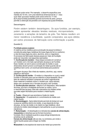 qualquer pode variar. Por exemplo, o desenho especifica uma
medida de 10 mm, com uma tolerância dimensional de ± 1. Isso
quer dizer que essa medida pode variar entre 9 e 11 mm.
e) A peça fundida possibilita grande economia de peso, porque
permite a obtenção de paredes com espessuras quase ilimitadas.
Desvantagens:
Porém existem também desvantagens. Os aços fundidos, por exemplo,
podem apresentar elevadas tensões residuais, microporosidade,
zonamento e variações de tamanho de grão. Tais fatores resultam em
menor resistência e ductilidade, quando comparados aos aços obtidos
por outros processos de fabricação como conformação a quente.
Questão 5)
Fundição passo-a-passo
A matéria-prima metálica para a produção de peças fundidas é
constituída pelas ligas metálicas ferrosas (ligas de ferro e carbono)
e não-ferrosas (ligas de cobre, alumínio, zinco e magnésio).
O processo de fabricação dessas peças por meio de fundição
pode ser resumido nas seguintes operações:
1. Confecção do modelo – Essa etapa consiste em construir
um modelo com o formato aproximado da peça a ser fundida.
Esse modelo vai servir para a construção do molde e suas
dimensões devem prever a contração do metal quando ele se
solidificar bem como um eventual sobremetal para posterior
17
usinagem da peça. Ele é feito de madeira, alumínio, aço, resina
plástica e até isopor.
2. Confecção do molde – O molde é o dispositivo no qual o metal
fundido é colocado para que se obtenha a peça desejada. Ele é
feito de material refratário composto de areia e aglomerante.
Esse material é moldado sobre o modelo que, após retirado,
deixa uma cavidade com o formato da peça a ser fundida.
3. Confecção dos machos – Macho é um dispositivo, feito também
de areia, que tem a finalidade de formar os vazios, furos
e reentrâncias da peça. Eles são colocados nos moldes antes
que eles sejam fechados para receber o metal líquido.
18
4. Fusão – Etapa em que acontece a fusão do metal.
5. Vazamento – O vazamento é o enchimento do molde com
metal líquido.
6. Desmoldagem - Após determinado período de tempo em que
a peça se solidifica dentro do molde, e que depende do tipo
de peça, do tipo de molde e do metal (ou liga metálica), ela é
retirada do molde (desmoldagem) manualmente ou por processos
mecânicos.
7. Rebarbação – A rebarbação é a retirada dos canais de alimentação,
massalotes e rebarbas que se formam durante a
fundição. Ela é realizada quando a peça atinge temperaturas
próximas às do ambiente.
Canais de alimentação são as vias, ou condutos, por onde o
metal líquido passe para chegar ao molde.
19
Massalote é uma espécie de reserva de metal que preenche
 