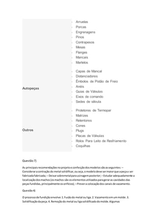  Arruelas
 Porcas
 Engrenagens
 Pinos
 Contrapesos
 Mesas
 Flanges
 Mancais
 Martelos
Autopeças
 Capas de Mancal
 Distanciadores
 Êmbolos de Pistão de Freio
 Anéis
 Guias de Válvulas
 Eixos de comando
 Sedes de válvula
Outros
 Protetores de Termopar
 Matrizes
 Retentores
 Cones
 Plugs
 Placas de Válvulas
 Rolos Para Leito de Resfriamento
 Coquilhas
Questão 7)
As principaisrecomendaçõesnoprojetoe confecçãodosmodelossãoasseguintes: –
Consideraracontração do metal solidificar,ouseja,omodelodeve sermaiorque apeçaa ser
fabricadafabricada;– Deixarsobremetalparausinagemposterior; –Estudar adequadamente a
localizaçãodosmachos(osmachos são oselementosutilizadosparageraras cavidadesdas
peçasfundidas,principalmente osorifícios); –Prevera colocaçãodos canais de vazamento.
Questão4)
O processode fundiçãoenvolve:1.Fusãodo metal ouliga.2. Vazamentoemummolde.3.
Solidificaçãodapeça.4. Remoçãodo metal ou ligasolidificadodomolde.Algumas
 