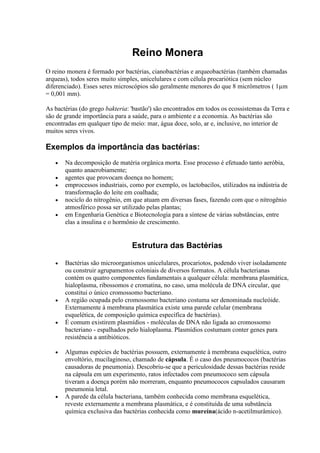 Reino Monera
O reino monera é formado por bactérias, cianobactérias e arqueobactérias (também chamadas
arqueas), todos seres muito simples, unicelulares e com célula procariótica (sem núcleo
diferenciado). Esses seres microscópios são geralmente menores do que 8 micrômetros ( 1µm
= 0,001 mm).
As bactérias (do grego bakteria: 'bastão') são encontrados em todos os ecossistemas da Terra e
são de grande importância para a saúde, para o ambiente e a economia. As bactérias são
encontradas em qualquer tipo de meio: mar, água doce, solo, ar e, inclusive, no interior de
muitos seres vivos.
Exemplos da importância das bactérias:
Na decomposição de matéria orgânica morta. Esse processo é efetuado tanto aeróbia,
quanto anaerobiamente;
agentes que provocam doença no homem;
emprocessos industriais, como por exemplo, os lactobacilos, utilizados na indústria de
transformação do leite em coalhada;
nociclo do nitrogênio, em que atuam em diversas fases, fazendo com que o nitrogênio
atmosférico possa ser utilizado pelas plantas;
em Engenharia Genética e Biotecnologia para a síntese de várias substâncias, entre
elas a insulina e o hormônio de crescimento.
Estrutura das Bactérias
Bactérias são microorganismos unicelulares, procariotos, podendo viver isoladamente
ou construir agrupamentos coloniais de diversos formatos. A célula bacterianas
contém os quatro componentes fundamentais a qualquer célula: membrana plasmática,
hialoplasma, ribossomos e cromatina, no caso, uma molécula de DNA circular, que
constitui o único cromossomo bacteriano.
A região ocupada pelo cromossomo bacteriano costuma ser denominada nucleóide.
Externamente à membrana plasmática existe uma parede celular (membrana
esquelética, de composição química específica de bactérias).
É comum existirem plasmídios - moléculas de DNA não ligada ao cromossomo
bacteriano - espalhados pelo hialoplasma. Plasmídios costumam conter genes para
resistência a antibióticos.
Algumas espécies de bactérias possuem, externamente à membrana esquelética, outro
envoltório, mucilaginoso, chamado de cápsula. É o caso dos pneumococos (bactérias
causadoras de pneumonia). Descobriu-se que a periculosidade dessas bactérias reside
na cápsula em um experimento, ratos infectados com pneumococo sem cápsula
tiveram a doença porém não morreram, enquanto pneumococos capsulados causaram
pneumonia letal.
A parede da célula bacteriana, também conhecida como membrana esquelética,
reveste externamente a membrana plasmática, e é constituída de uma substância
química exclusiva das bactérias conhecida como mureína(ácido n-acetilmurâmico).
 