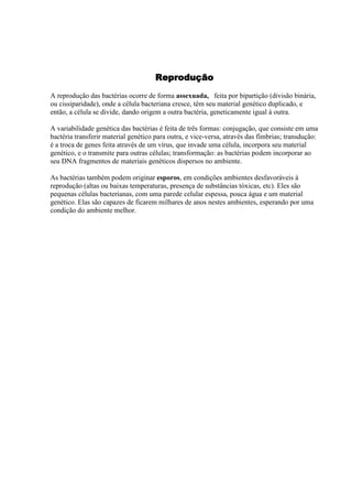 Reprodução
A reprodução das bactérias ocorre de forma assexuada, feita por bipartição (divisão binária,
ou cissiparidade), onde a célula bacteriana cresce, têm seu material genético duplicado, e
então, a célula se divide, dando origem a outra bactéria, geneticamente igual à outra.
A variabilidade genética das bactérias é feita de três formas: conjugação, que consiste em uma
bactéria transferir material genético para outra, e vice-versa, através das fímbrias; transdução:
é a troca de genes feita através de um vírus, que invade uma célula, incorpora seu material
genético, e o transmite para outras células; transformação: as bactérias podem incorporar ao
seu DNA fragmentos de materiais genéticos dispersos no ambiente.
As bactérias também podem originar esporos, em condições ambientes desfavoráveis à
reprodução (altas ou baixas temperaturas, presença de substâncias tóxicas, etc). Eles são
pequenas células bacterianas, com uma parede celular espessa, pouca água e um material
genético. Elas são capazes de ficarem milhares de anos nestes ambientes, esperando por uma
condição do ambiente melhor.
 