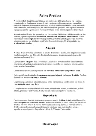 Reino Protista
A complexidade da célula eucariótica de um protozoário é tão grande, que ela - sozinha -
executa todas as funções que tecidos, órgãos e sistemas realizam em um ser pluricelular
complexo. Locomoção, respiração, excreção, controle hídrico, reprodução e relacionamento
com o ambiente, tudo é executado por uma única célula, que conta com algumas estruturas
capazes de realizar alguns desses papéis específicos, como em um organismo pluricelular.
Segundo a classificação dos seres vivos em cinco reinos (Whittaker – 1969), um deles, o dos
Protistas, agrupa organismos eucariontes, unicelulares, autótrofos e heterótrofos. Neste
reino se colocam as algas inferiores: euglenófitas, pirrófitas (dinoflagelados) e crisófitas
(diatomáceas), que são protistas autótrofos (fotossintetizantes). Os protozoários são
protistas heterótrofos.
A célula
A célula de um protista é semelhante às células de animais e plantas, mas há particularidades.
Os plastos das algas são diferentes dos das plantas quanto à sua organização interna de
membranas fotossintéticas.
Ocorrem cílios e flagelos para a locomoção. A célula do protozoário tem uma membrana
simples ou reforçada por capas externas protéicas ou, ainda, por carapaças minerais, como
certas amebas (tecamebas).
Os radiolários e heliozoários possuem um esqueleto intracelular composto de sílica.
Os foraminíferos são dotados de carapaças externas feitas de carbonato de cálcio. As algas
diatomáceas possuem carapaças silicosas.
Os protistas podem ainda ter adaptações de forma e estrutura de acordo com o seu modo de
vida: parasita, ou de vida livre.
O citoplasma está diferenciado em duas zonas, uma externa, hialina, o ectoplasma, e outra
interna, granular, o endoplasma. Nesta, existem vacúolos digestivos e inclusões.
Reprodução
Os representantes do reino protista se reproduzem através de bipartição (conhecida também
como cissiparidade ou divisão binária). Como nas bactérias, a célula cresce, têm seu núcleo
dividido em dois, através da mitose (reprodução assexuada), e então, o resto da célula se
divide, originando duas células genéticamente idênticas. Veja mais detalhes sobre a
reprodução no artigo sobre Reprodução e Ciclo de Vida dos Protozoários.
Classificação
 