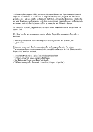 A classificação dos protozoários baseia-se fundamentalmente nos tipos de reprodução e de
organelas locomotoras. A locomoção se faz por batimento ciliar, flagelar, por emissão de
pseudópodos e até por simples deslizamento de todo o corpo celular. Em alguns ciliados há,
no lugar do citoplasma, filamentos contráteis, os mionemas. Os pseudópodos, embora sendo
expansões variáveis do citoplasma, podem se apresentar sob diferentes formas.
Na tendência moderna, os protozoários estão incluídos no Reino Protista, subdivididos em
quatro filos:
Devido a isso, há teorias que sugerem uma relação filogenética entre coanoflagelados e
esponjas.
A reprodução é sexuada ou assexuada por divisão longitudinal.Por exemplo, em
Trypanosoma:
Podem ter um ou mais flagelos e em alguns há também pseudópodos. No gênero
Trypanosoma há uma membrana ondulante que auxilia na locomoção. Este filo tem muitos
importantes parasitas humanos:
- Leishmaniabraziliensis, Causa a leishmaniose tegumentar.
- Trypanosoma cruzi. Causa a doença de Chagas.
- Giardialamblia. Causa a giardíase (intestinal).
- Trichomonasvaginalis. Causa a tricomoníase (no aparelho genital).
 