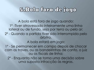 5.Bola fora de jogoA bola está fora de jogo quando:1º -Tiver atravessado inteiramente uma linha lateral ou de fundo, seja por terra ou pelo ar;2º - Quando a partida tiver sido interrompida pelo árbitro.A bola estará em jogo:1º - Se permanecer em campo depois de chocar com as traves, ou as bandeirinhas de canto, o juiz ou os fiscais de linha;2º - Enquanto não se toma uma decisão sobre uma suposta infracção às regras.