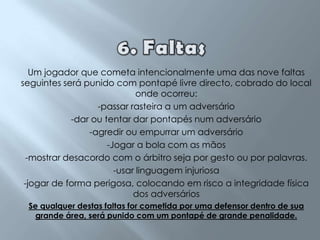 6. Faltas  Um jogador que cometa intencionalmente uma das nove faltas seguintes será punido com pontapé livre directo, cobrado do local onde ocorreu:-passar rasteira a um adversário-dar ou tentar dar pontapés num adversário-agredir ou empurrar um adversário-Jogar a bola com as mãos-mostrar desacordo com o árbitro seja por gesto ou por palavras.-usar linguagem injuriosa -jogar de forma perigosa, colocando em risco a integridade física dos adversários Se qualquer destas faltas for cometida por uma defensor dentro de sua grande área, será punido com um pontapé de grande penalidade.