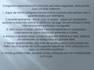 O jogador responsável por uma das seis faltas seguintes, será punido com um livre indirecto:1. Jogar de forma perigosa (chutar a bola quando esta estiver com o guarda-redes, por exemplo); 2. Investir lealmente - isto é, com o ombro - sobre um adversário, quando a bola não estiver à distância de jogo dos envolvidos e estes não tencionam participar na jogada; 3. Sem tocar na bola, obstruir intencionalmente um adversário, colocando-se como obstáculo entre ele e a bola; 4. Atacar o guarda-redes, a menos que ele detenha a bola, obstrua um adversário ou esteja fora da grande área; 5. Sendo guarda-redes, dar mais de quatro passos com a bola nas mãos, tocá-la antes de outro jogador depois de tê-la colocado em jogo, ou retardar a partida; 6. Sendo guarda-redes, receber a bola atrasada por um companheiro com o pé. 