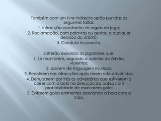 Também com um livre indirecto serão punidas as seguintes faltas:1. Infracção constantes às regras de jogo; 2. Reclamação, com palavras ou gestos, a qualquer decisão do árbitro; 3. Conduta incorrecta. Sofrerão expulsão os jogadores que:1. Se mostrarem, segundo a opinião do árbitro, violentos; 2. Usarem de linguagem injuriosa; 3. Persistirem nas infracções após terem sido advertidos; 4. Derrubarem por trás os adversários que estiverem a correr com a bola na direcção da baliza com probabilidade de marcarem golo; 5. Evitarem golos eminentes desviando a bola com a mão. 