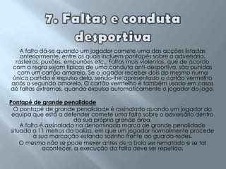 7. Faltas e conduta desportivaA falta dá-se quando um jogador comete uma das acções listadas anteriormente, entre as quais incluem pontapés sobre o adversário, rasteiras, puxões, empurrões etc., Faltas mais violentas, que de acordo com a regra sejam típicas de uma conduta anti-desportiva, são punidas com um cartão amarelo. Se o jogador receber dois do mesmo numa única partida é expulso dela, sendo-lhe apresentado o cartão vermelho após o segundo amarelo. O cartão vermelho é também usado em casos de faltas extremas, quando expulsa automaticamente o jogador do jogo.Pontapé de grande penalidadeO pontapé de grande penalidade é assinalado quando um jogador da equipa que está a defender comete uma falta sobre o adversário dentro da sua própria grande área.A falta é assinalada na denominada marca de grande penalidade situada a 11 metros da baliza, em que um jogador normalmente procede à sua marcação estando sozinho frente ao guarda-redes.O mesmo não se pode mexer antes de a bola ser rematada e se tal acontecer, a execução da falta deve ser repetida.